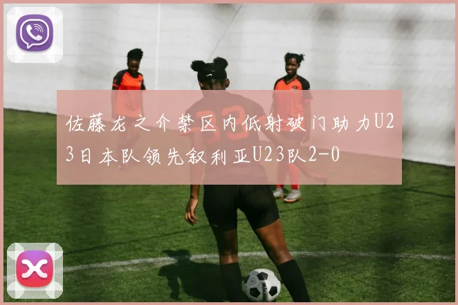 佐藤龙之介禁区内低射破门助力U23日本队领先叙利亚U23队2-0