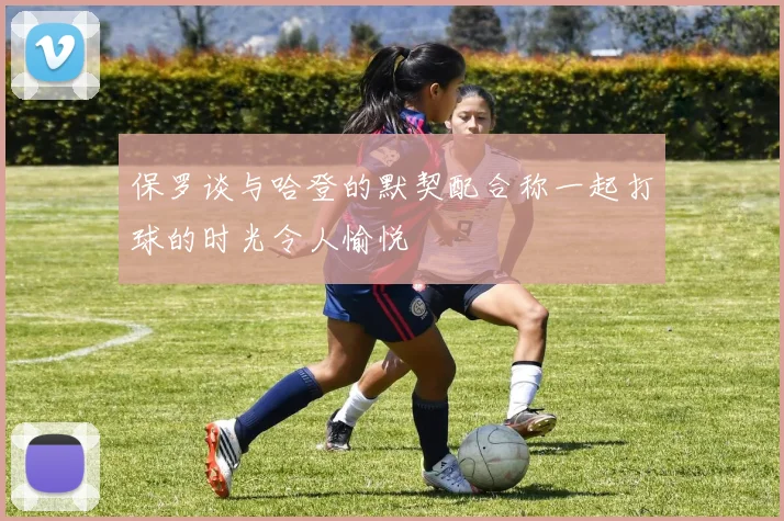 保罗谈与哈登的默契配合称一起打球的时光令人愉悦