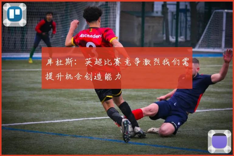 库杜斯：英超比赛竞争激烈我们需提升机会创造能力