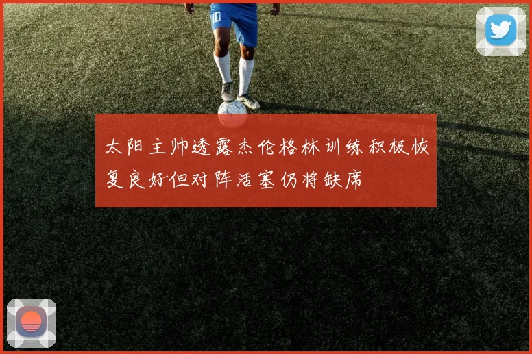 太阳主帅透露杰伦格林训练积极恢复良好但对阵活塞仍将缺席