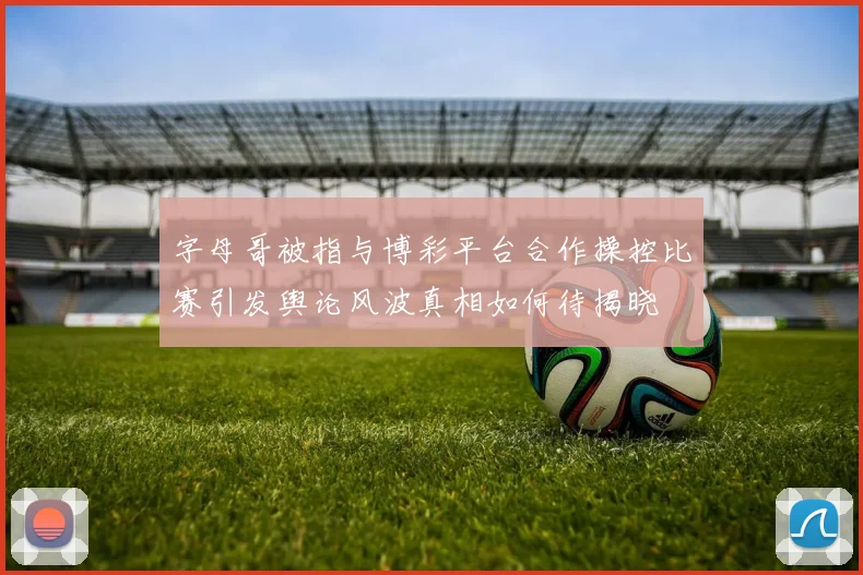 字母哥被指与博彩平台合作操控比赛引发舆论风波真相如何待揭晓