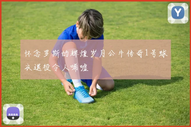 怀念罗斯的辉煌岁月公牛传奇1号球衣退役令人唏嘘
