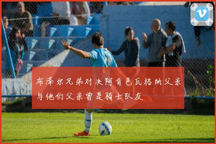 布泽尔兄弟对决阿肯色瓦格纳父亲与他们父亲曾是骑士队友