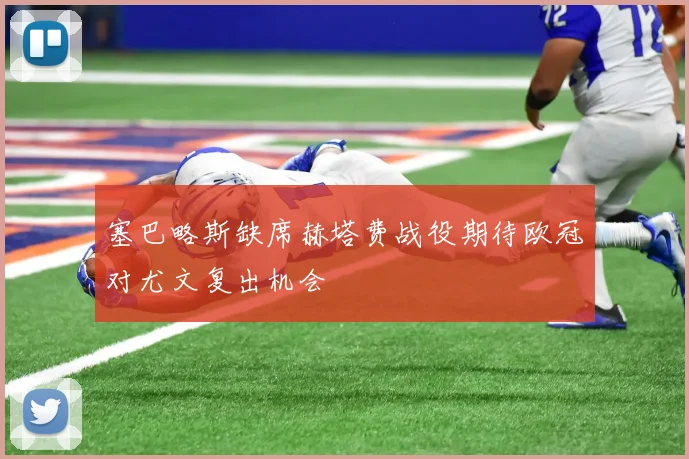 塞巴略斯缺席赫塔费战役期待欧冠对尤文复出机会