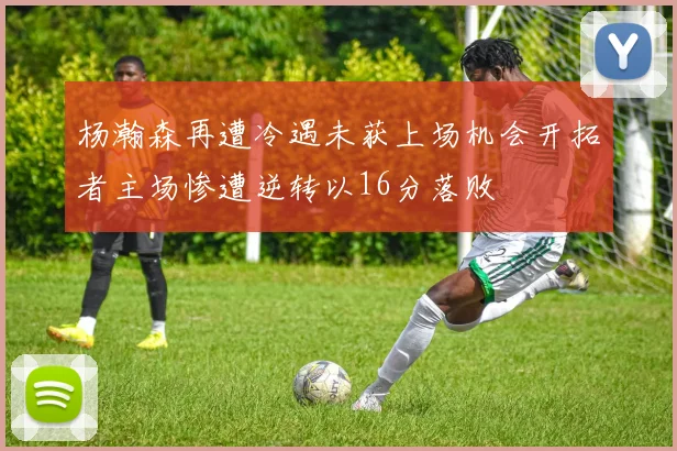 杨瀚森再遭冷遇未获上场机会开拓者主场惨遭逆转以16分落败