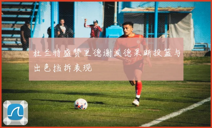 杜兰特盛赞里德谢泼德果断投篮与出色挡拆表现
