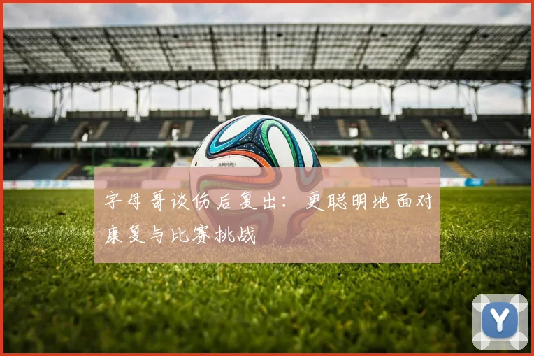 字母哥谈伤后复出：更聪明地面对康复与比赛挑战