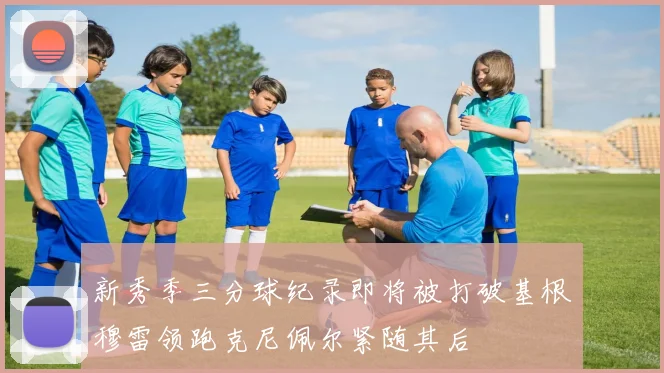 新秀季三分球纪录即将被打破基根穆雷领跑克尼佩尔紧随其后