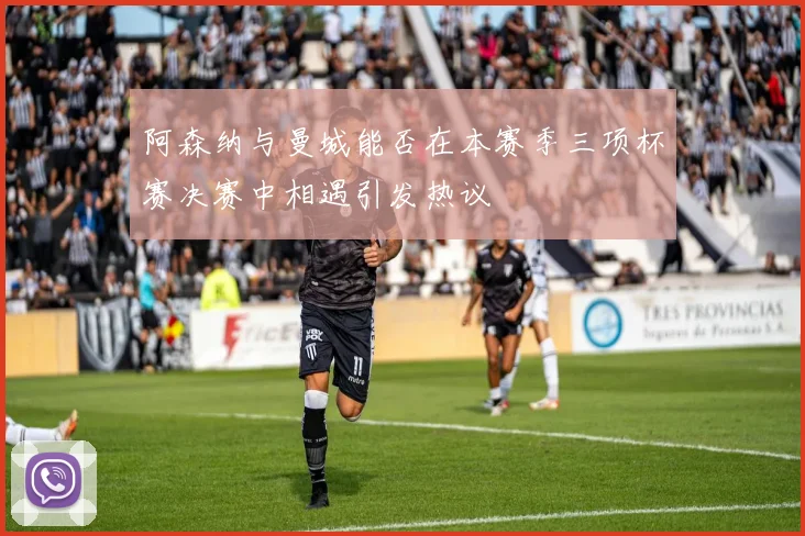 阿森纳与曼城能否在本赛季三项杯赛决赛中相遇引发热议