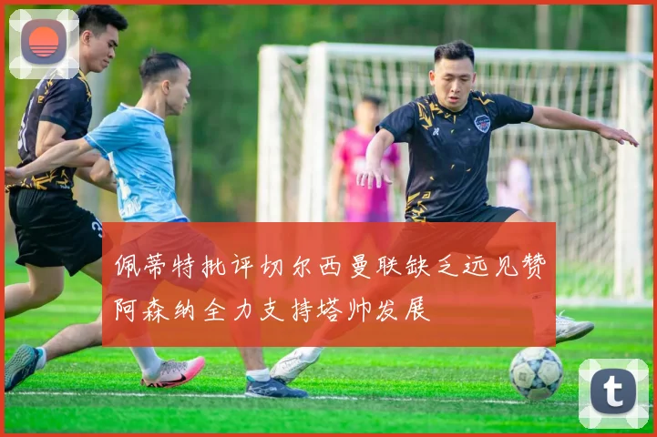 佩蒂特批评切尔西曼联缺乏远见赞阿森纳全力支持塔帅发展