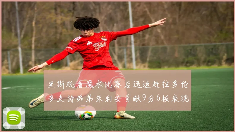 里斯观看魔术比赛后迅速赶往多伦多支持弟弟朱利安贡献9分6板表现出色