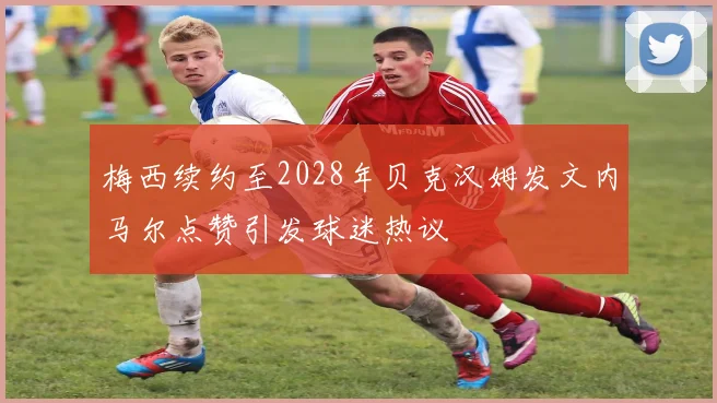 梅西续约至2028年贝克汉姆发文内马尔点赞引发球迷热议