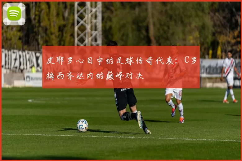 皮耶罗心目中的足球传奇代表：C罗梅西齐达内的巅峰对决