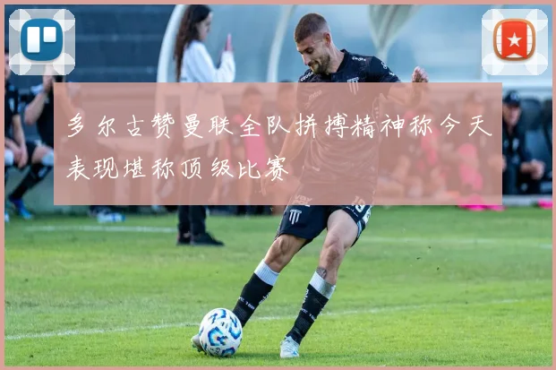 多尔古赞曼联全队拼搏精神称今天表现堪称顶级比赛