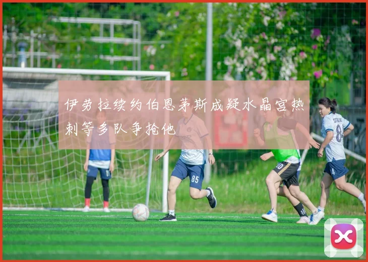 伊劳拉续约伯恩茅斯成疑水晶宫热刺等多队争抢他