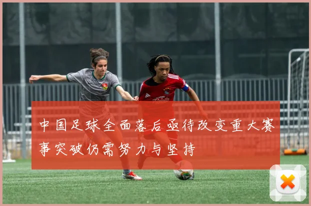 中国足球全面落后亟待改变重大赛事突破仍需努力与坚持