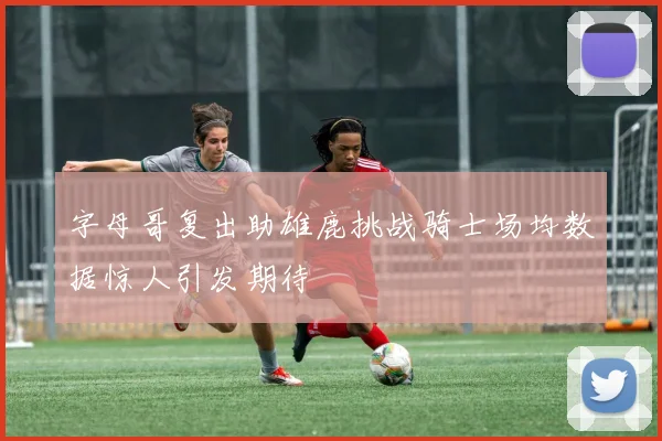 字母哥复出助雄鹿挑战骑士场均数据惊人引发期待