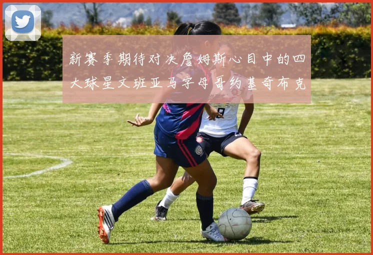 新赛季期待对决詹姆斯心目中的四大球星文班亚马字母哥约基奇布克