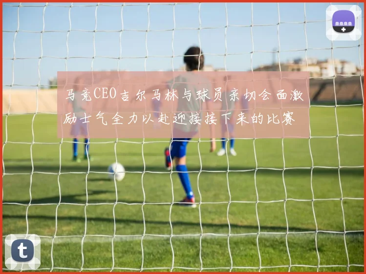 马竞CEO吉尔马林与球员亲切会面激励士气全力以赴迎接接下来的比赛