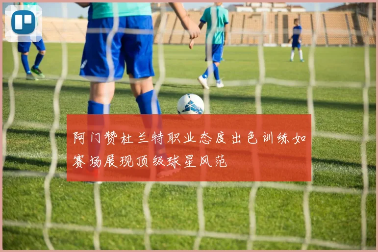 阿门赞杜兰特职业态度出色训练如赛场展现顶级球星风范