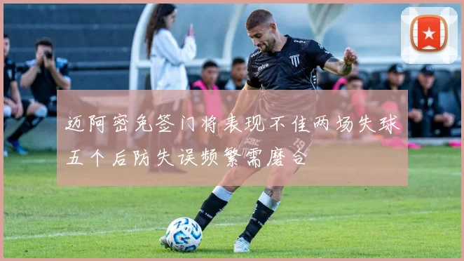 迈阿密免签门将表现不佳两场失球五个后防失误频繁需磨合