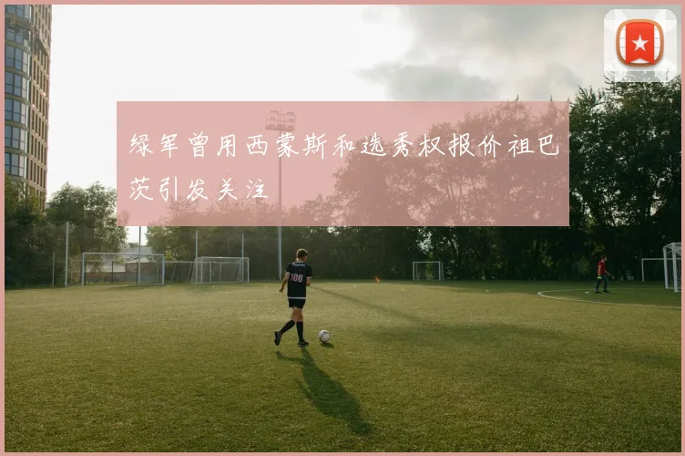 绿军曾用西蒙斯和选秀权报价祖巴茨引发关注